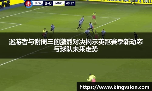 巡游者与谢周三的激烈对决揭示英冠赛季新动态与球队未来走势